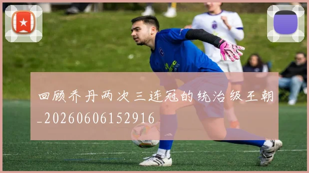 回顾乔丹两次三连冠的统治级王朝_20260606152916