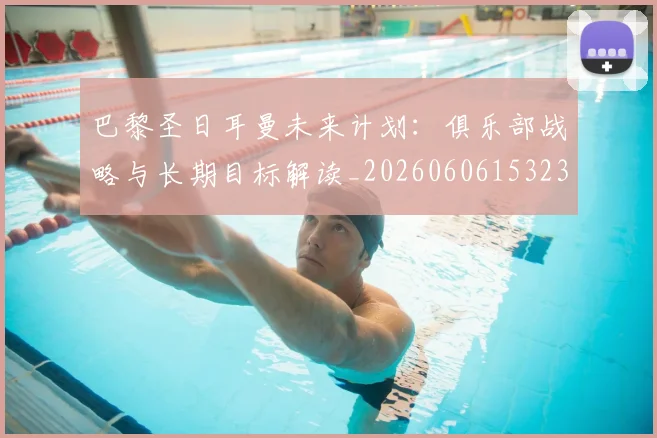 巴黎圣日耳曼未来计划：俱乐部战略与长期目标解读_20260606153235