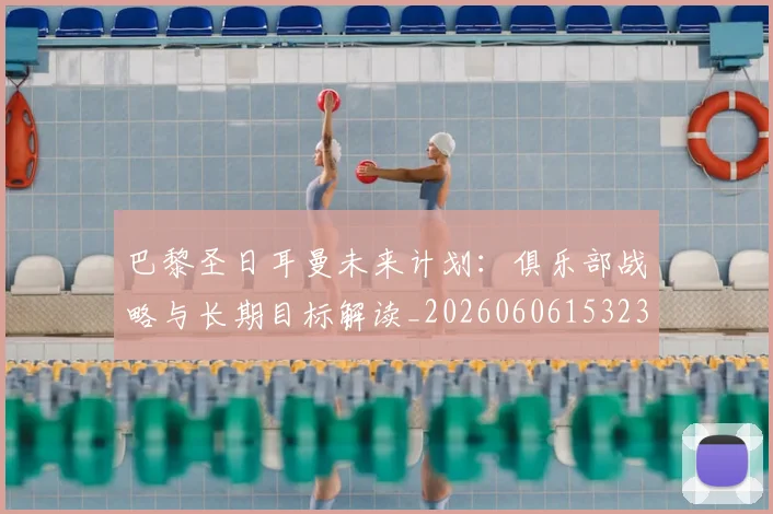 巴黎圣日耳曼未来计划：俱乐部战略与长期目标解读_20260606153235