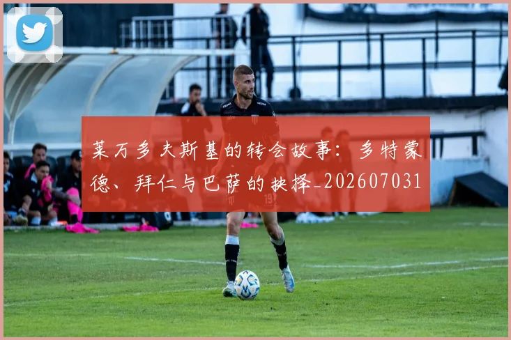 莱万多夫斯基的转会故事：多特蒙德、拜仁与巴萨的抉择_20260703181806