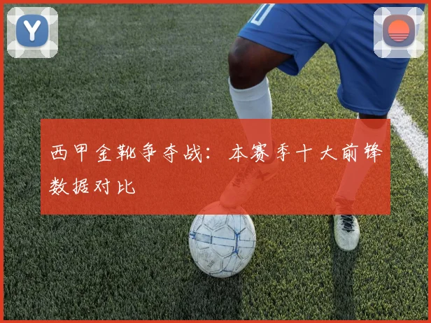 西甲金靴争夺战：本赛季十大前锋数据对比