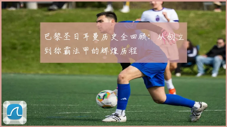 巴黎圣日耳曼历史全回顾:从创立到称霸法甲的辉煌历程