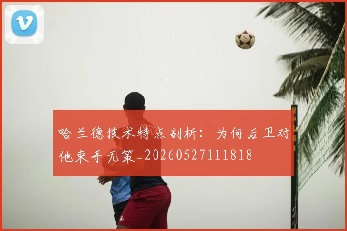 哈兰德技术特点剖析:为何后卫对他束手无策_20260527111818