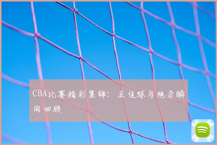 CBA比赛精彩集锦:五佳球与绝杀瞬间回顾