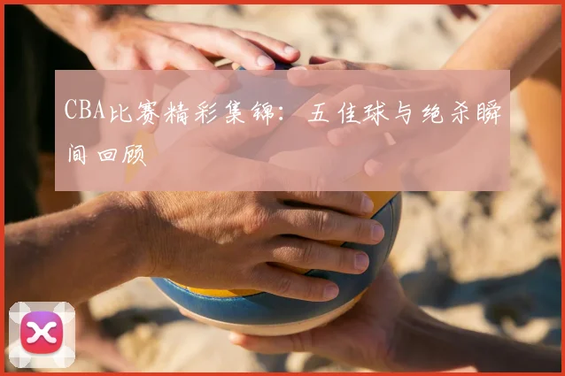 CBA比赛精彩集锦：五佳球与绝杀瞬间回顾