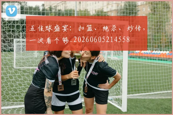 五佳球盛宴:扣篮、绝杀、妙传,一次看个够_20260605214558