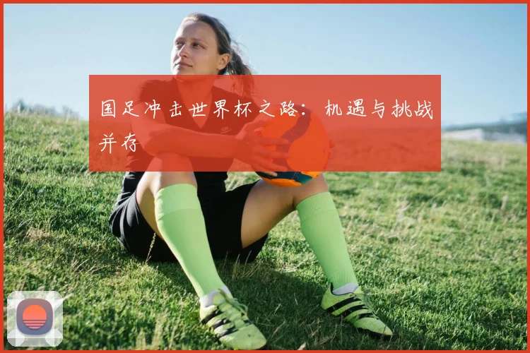国足冲击世界杯之路：机遇与挑战并存