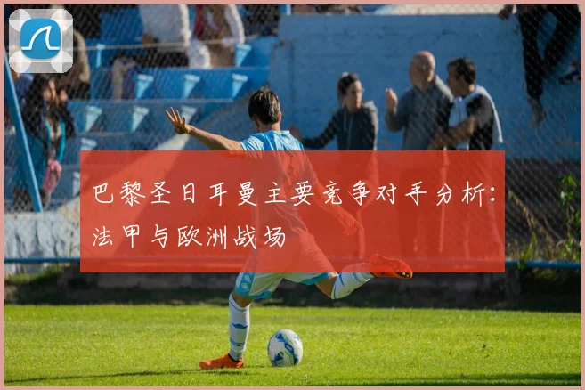 巴黎圣日耳曼主要竞争对手分析:法甲与欧洲战场