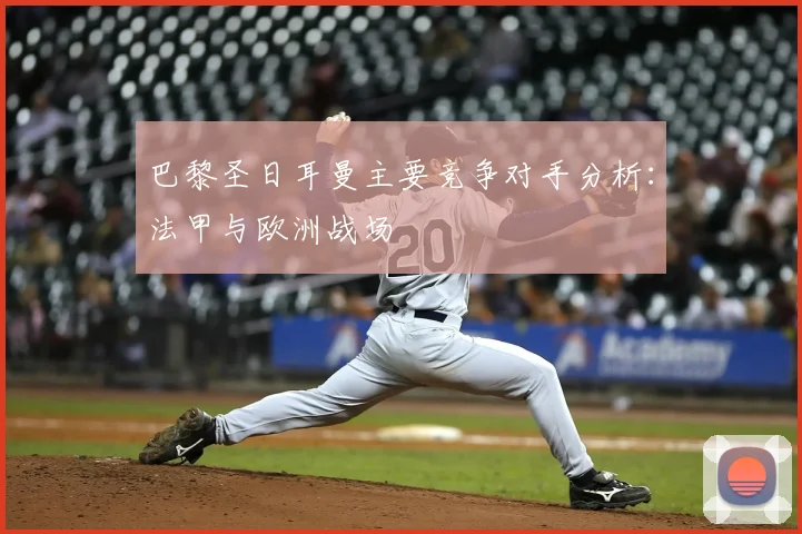 巴黎圣日耳曼主要竞争对手分析：法甲与欧洲战场