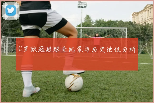 C罗欧冠进球全纪录与历史地位分析