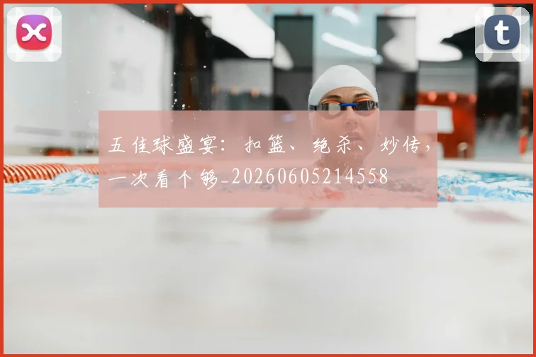 五佳球盛宴:扣篮、绝杀、妙传,一次看个够_20260605214558